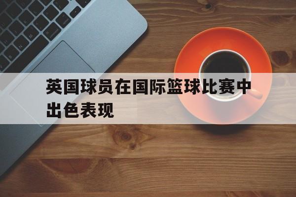 九游官网首页-英国球员在国际篮球比赛中出色表现如何